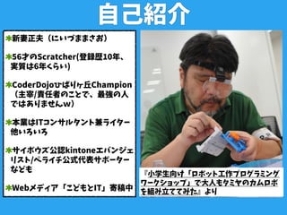 自己紹介
新妻正夫（にいづままさお）
56才のScratcher(登録歴10年、
実質は6年くらい)
CoderDojoひばりヶ丘Champion
（主宰/責任者のことで、最強の人
ではありませんｗ）
本業はITコンサルタント兼ライター
他いろいろ
サイボウズ公認kintoneエバンジェ
リスト/ペライチ公式代表サポーター
なども
Webメディア「こどもとIT」寄稿中
『小学生向け「ロボット工作プログラミング
ワークショップ」で大人もタミヤのカムロボ
を組み立ててみた』より
 