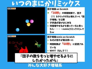 みんな大好き増殖系
いつのまにかリミックス
団子増殖 on Scratch
「30秒」の時間制限で、団子
（？）をクリックすると増えていく「団
子増殖」を公開
子供達が遊びはじめる
何個増やせるかを競っていると思っ
たら・・・・remix(リミックス)して
たｗ
団子増殖remix on Scratch
なぜか団子が魔法使いに
時間制限が「60秒」に変更され
ている
WHY?（なんで？）
『団子の数をもっと増やせるように
したかったから』
 