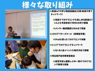 様々な取り組み
新座IoTの学び推進協議会(代表:新座子育て
ネットワーク）
地域でプログラミングを楽しめる新座ICT
くらぶを市民参加で市内5カ所で開催
メンター養成講座をあわせて実施
JIYUアフタースクール（放課後学童)
iPadを使ったプログラミング体験
シニアプログラミングネットワーク
もくもく会イベントを毎月渋谷で開催
埼玉県戸田市教育委員会
産官学民と連携し小中一貫のプログラミ
ング教育を実施
 
