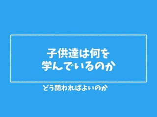 子供達は何を
学んでいるのか
どう関わればよいのか
 