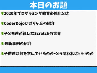 本日のお題
2020年プログラミング教育必修化とは
CoderDojoひばりヶ丘の紹介
子ども達が親しむScratchの世界
最新事例の紹介
子供達は何を学んでいるのかｰどう関わればいいのか
 