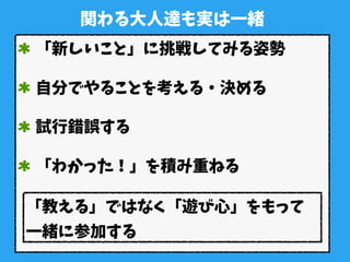 関わる大人達も実は一緒
「新しいこと」に挑戦してみる姿勢
自分でやることを考える・決める
試行錯誤する
「わかった！」を積み重ねる
「教える」ではなく「遊び心」をもって
一緒に参加する
 
