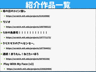紹介作品一覧
母の日のコイン探し
https://scratch.mit.edu/projects/61416988/
ラジオ
https://scratch.mit.edu/projects/106708513/
うみの魚寿司！！！！！！！！！！！
https://scratch.mit.edu/projects/197771173/
クリスマスのアベセンセー。
https://scratch.mit.edu/projects/187764431/
連続！おうえん！ねこたいほう
https://scratch.mit.edu/projects/68765336/
Play With My Face (v2)
https://scratch.mit.edu/projects/235820484/
 