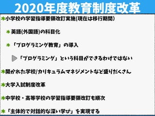 2020年度教育制度改革
小学校の学習指導要領改訂実施(現在は移行期間）
英語(外国語)の科目化
「プログラミング教育」の導入
「プログラミング」という科目ができるわけではない
開かれた学校/カリキュラムマネジメントなど盛りだくさん
大学入試制度改革
中学校・高等学校の学習指導要領改訂も順次
「主体的で対話的な深い学び」を実現する
 