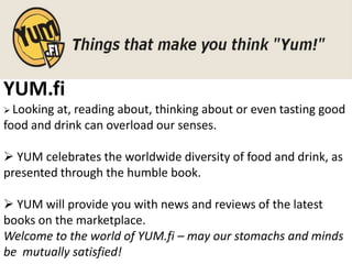 YUM.fi
 Lookingat, reading about, thinking about or even tasting good
food and drink can overload our senses.

 YUM celebrates the worldwide diversity of food and drink, as
presented through the humble book.

 YUM will provide you with news and reviews of the latest
books on the marketplace.
Welcome to the world of YUM.fi – may our stomachs and minds
be mutually satisfied!
 