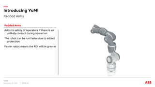 Padded Arms
Introducing YuMi
November 15, 2017 Slide 11
Adds to safety of operators if there is an
unlikely contact during operation
The robot can be run faster due to added
protection
Faster robot means the ROI will be greater
Padded Arms
 