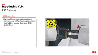 ESD Protection
Introducing YuMi
November 15, 2017 Slide 12
It is possible to manipulate electronic
components without damage them due
to the Electrostatic Discharge (ESD)
protection
ESD Protection
 
