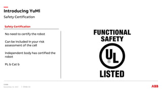 Safety Certification
Introducing YuMi
November 15, 2017 Slide 13
Safety Certification
No need to certify the robot
Can be included in your risk
assessment of the cell
Independent body has certified the
robot
PL b Cat b
 