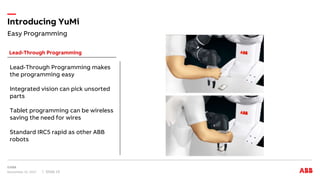 Easy Programming
Introducing YuMi
November 15, 2017 Slide 15
Lead-Through Programming
Lead-Through Programming makes
the programming easy
Integrated vision can pick unsorted
parts
Tablet programming can be wireless
saving the need for wires
Standard IRC5 rapid as other ABB
robots
 