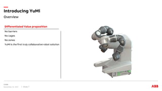 Overview
Introducing YuMi
November 15, 2017 Slide 7
No barriers
No cages
No zones
YuMi is the first truly collaborative robot solution
Differentiated Value proposition
 