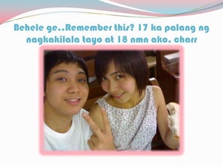 Behele ge..Remember this? 17 ka palang ng
nagkakilala tayo at 18 nmn ako, charr
 