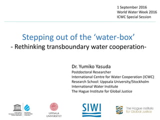 Stepping out of the ‘water-box’
- Rethinking transboundary water cooperation-
Dr. Yumiko Yasuda
Postdoctoral Researcher
International Centre for Water Cooperation (ICWC)
Research School: Uppsala University/Stockholm
International Water Institute
The Hague Institute for Global Justice
1 September 2016
World Water Week 2016
ICWC Special Session
 