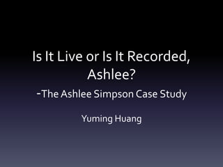 Is It Live or Is It Recorded,
Ashlee?
-TheAshlee Simpson Case Study
Yuming Huang
 