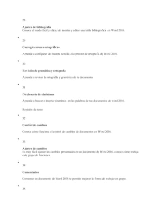 28
Ajustes de bibliografía
Conoce el modo fácil y eficaz de insertar y editar una tabla bibliográfica en Word 2016.

29
Corregir errores ortográficos
Aprende a configurar de manera sencilla el corrector de ortografía de Word 2016.

30
Revisión de gramática y ortografía
Aprende a revisar la ortografía y gramática de tu documento.

31
Diccionario de sinónimos
Aprende a buscar e insertar sinónimos en las palabras de tus documentos de word 2016.
Revisión de texto

32
Control de cambios
Conoce cómo funciona el control de cambios de documentos en Word 2016.

33
Ajustes de cambios
Es muy fácil ajustar los cambios presentados en un documento de Word 2016, conoce cómo trabaja
este grupo de funciones.

34
Comentarios
Comentar un documento de Word 2016 te permite mejorar la forma de trabajar en grupo.

35
 