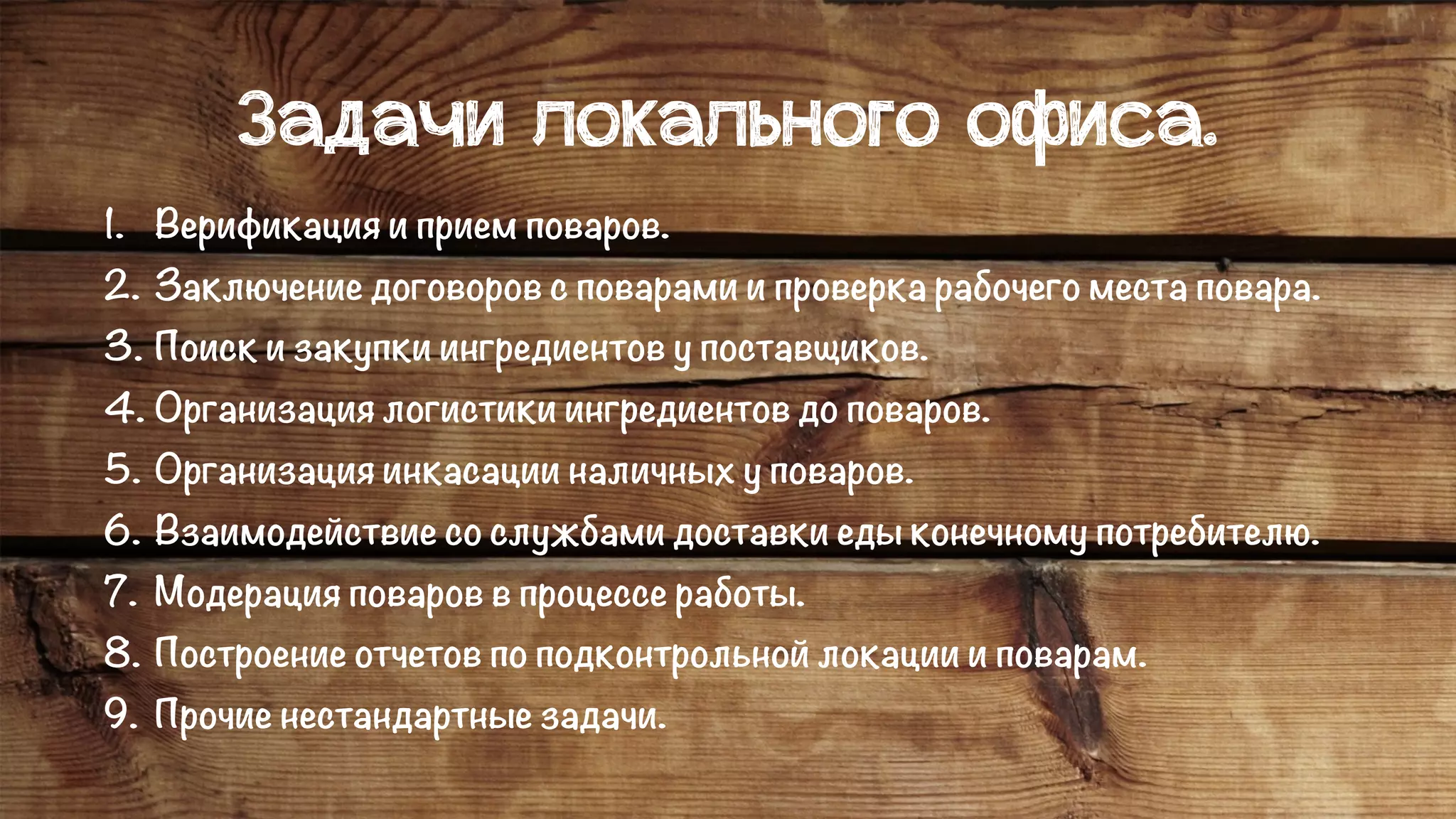 Задачи локального офиса.
1. Верификация и прием поваров.
2. Заключение договоров с поварами и проверка рабочего места повара.
3. Поиск и закупки ингредиентов у поставщиков.
4. Организация логистики ингредиентов до поваров.
5. Организация инкасации наличных у поваров.
6. Взаимодействие со службами доставки еды конечному потребителю.
7. Модерация поваров в процессе работы.
8. Построение отчетов по подконтрольной локации и поварам.
9. Прочие нестандартные задачи.
 