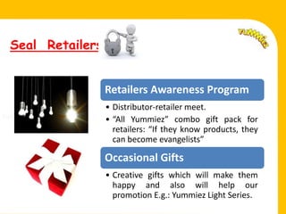 Seal Retailers


                    Retailers Awareness Program
                    • Distributor-retailer meet.
Fell.               • “All Yummiez” combo gift pack for
                      retailers: “If they know products, they
                      can become evangelists”

                    Occasional Gifts
                    • Creative gifts which will make them
                      happy and also will help our
                      promotion E.g.: Yummiez Light Series.
 