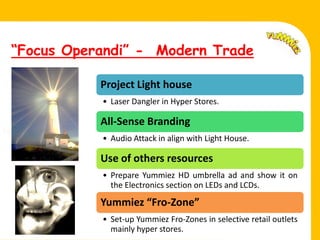 “Focus Operandi” - Modern Trade

              Project Light house
              • Laser Dangler in Hyper Stores.

              All-Sense Branding
Fell.
              • Audio Attack in align with Light House.

              Use of others resources
              • Prepare Yummiez HD umbrella ad and show it on
                the Electronics section on LEDs and LCDs.

              Yummiez “Fro-Zone”
              • Set-up Yummiez Fro-Zones in selective retail outlets
                mainly hyper stores.
 