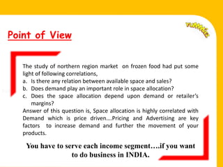 Point of View


        The study of northern region market on frozen food had put some
        light of following correlations,
        a. Is there any relation between available space and sales?
Fell.   b. Does demand play an important role in space allocation?
        c. Does the space allocation depend upon demand or retailer’s
            margins?
        Answer of this question is, Space allocation is highly correlated with
        Demand which is price driven….Pricing and Advertising are key
        factors to increase demand and further the movement of your
        products.

         You have to serve each income segment….if you want
                       to do business in INDIA.
 
