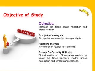 Objective of Study
                   Objective:
                   Increase the fridge space Allocation and
                   brand visibility.

                   Competitors analysis
Fell.              Competitor comparative pricing analysis.

                   Retailers analysis
                   Preference of retailer for Yummiez.

                   Survey On Capacity Utilization:
                   Questionnaire and Observation method to
                   know the fridge capacity, Godrej space
                   acquisition and competitors presence.
 