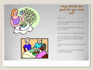 Why Salads areWhy Salads are
good for you andgood for you and
meme!!
Delicious!
Healthy (depending on what you
put in them)!
Low fat (depending on what you
put in them)!
Can be made in a variety of ways!
Can be shared with others or you
can eat them alone with a good
book!
Relatively cheap to make, buy and
eat!
Go great with wine (or a selection
of other beverages)!
 