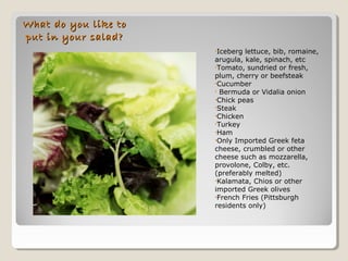 What do you like toWhat do you like to
put in your salad?put in your salad?
•Iceberg lettuce, bib, romaine,
arugula, kale, spinach, etc
•Tomato, sundried or fresh,
plum, cherry or beefsteak
•Cucumber
• Bermuda or Vidalia onion
•Chick peas
•Steak
•Chicken
•Turkey
•Ham
•Only Imported Greek feta
cheese, crumbled or other
cheese such as mozzarella,
provolone, Colby, etc.
(preferably melted)
•Kalamata, Chios or other
imported Greek olives
•French Fries (Pittsburgh
residents only)
 