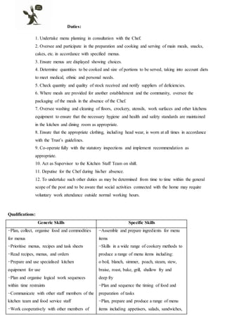 Duties:
1. Undertake menu planning in consultation with the Chef.
2. Oversee and participate in the preparation and cooking and serving of main meals, snacks,
cakes, etc. in accordance with specified menus.
3. Ensure menus are displayed showing choices.
4. Determine quantities to be cooked and size of portions to be served, taking into account diets
to meet medical, ethnic and personal needs.
5. Check quantity and quality of stock received and notify suppliers of deficiencies.
6. Where meals are provided for another establishment and the community, oversee the
packaging of the meals in the absence of the Chef.
7. Oversee washing and cleaning of floors, crockery, utensils, work surfaces and other kitchens
equipment to ensure that the necessary hygiene and health and safety standards are maintained
in the kitchen and dining room as appropriate.
8. Ensure that the appropriate clothing, including head wear, is worn at all times in accordance
with the Trust’s guidelines.
9. Co-operate fully with the statutory inspections and implement recommendation as
appropriate.
10. Act as Supervisor to the Kitchen Staff Team on shift.
11. Deputise for the Chef during his/her absence.
12. To undertake such other duties as may be determined from time to time within the general
scope of the post and to be aware that social activities connected with the home may require
voluntary work attendance outside normal working hours.
Qualifications:
Generic Skills Specific Skills
−Plan, collect, organise food and commodities
for menus
−Prioritise menus, recipes and task sheets
−Read recipes, menus, and orders
−Prepare and use specialised kitchen
equipment for use
−Plan and organise logical work sequences
within time restraints
−Communicate with other staff members of the
kitchen team and food service staff
−Work cooperatively with other members of
−Assemble and prepare ingredients for menu
items
−Skills in a wide range of cookery methods to
produce a range of menu items including:
o boil, blanch, simmer, poach, steam, stew,
braise, roast, bake, grill, shallow fry and
deep fry
−Plan and sequence the timing of food and
preparation of tasks
−Plan, prepare and produce a range of menu
items including appetisers, salads, sandwiches,
 
