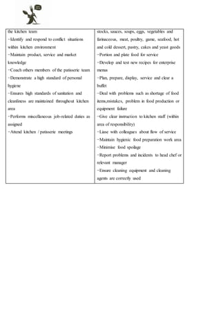 the kitchen team
−Identify and respond to conflict situations
within kitchen environment
−Maintain product, service and market
knowledge
−Coach others members of the patisserie team
−Demonstrate a high standard of personal
hygiene
−Ensures high standards of sanitation and
cleanliness are maintained throughout kitchen
area
−Performs miscellaneous job-related duties as
assigned
−Attend kitchen / patisserie meetings
stocks, sauces, soups, eggs, vegetables and
farinaceous, meat, poultry, game, seafood, hot
and cold dessert, pastry, cakes and yeast goods
−Portion and plate food for service
−Develop and test new recipes for enterprise
menus
−Plan, prepare, display, service and clear a
buffet
−Deal with problems such as shortage of food
items,mistakes, problem in food production or
equipment failure
−Give clear instruction to kitchen staff (within
area of responsibility)
−Liase with colleagues about flow of service
−Maintain hygienic food preparation work area
−Minimise food spoilage
−Report problems and incidents to head chef or
relevant manager
−Ensure cleaning equipment and cleaning
agents are correctly used
 