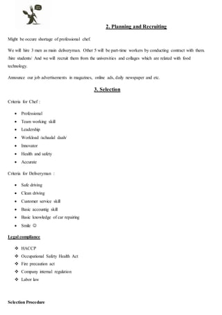 2. Planning and Recruiting
Might be occure shortage of professional chef.
We will hire 3 men as main deliveryman. Other 5 will be part-time workers by conducting contract with them.
/hire students/ And we will recruit them from the universities and collages which are related with food
technology.
Announce our job advertisements in magazines, online ads, daily newspaper and etc.
3. Selection
Criteria for Chef :
 Professional
 Team working skill
 Leadership
 Workload /achaalal daah/
 Innovator
 Health and safety
 Accurate
Criteria for Deliveryman :
 Safe driving
 Clean driving
 Customer service skill
 Basic accountig skill
 Basic knowledge of car repairing
 Smile 
Legal compliance
 HACCP
 Occupational Safety Health Act
 Fire precaution act
 Company internal regulation
 Labor law
Selection Procedure
 