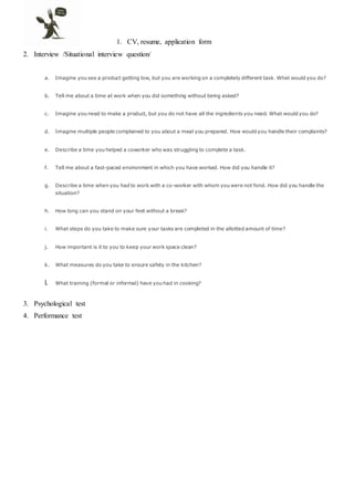 1. CV, resume, application form
2. Interview /Situational interview question/
a. Imagine you see a product getting low, but you are working on a completely different task. What would you do?
b. Tell me about a time at work when you did something without being asked?
c. Imagine you need to make a product, but you do not have all the ingredients you need. What would you do?
d. Imagine multiple people complained to you about a meal you prepared. How would you handle their complaints?
e. Describe a time you helped a coworker who was struggling to complete a task.
f. Tell me about a fast-paced environment in which you have worked. How did you handle it?
g. Describe a time when you had to work with a co-worker with whom you were not fond. How did you handle the
situation?
h. How long can you stand on your feet without a break?
i. What steps do you take to make sure your tasks are completed in the allotted amount of time?
j. How important is it to you to keep your work space clean?
k. What measures do you take to ensure safety in the kitchen?
l. What training (formal or informal) have you had in cooking?
3. Psychological test
4. Performance test
 