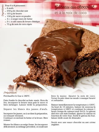 Pour 6 à 8 personnes :
6 œufs
250 g de chocolat noir
125 g de beurre
150 g de sucre en poudre
4 c. à soupe rases de farine
2 c. à café rases de levure chimique
75 g de noix de coco râpée
Préchauffer le four à 180°C.
Faire fondre le chocolat au bain-marie. Hors du
feu, incorporer le beurre mou puis le sucre et
bien mélanger. Laisser tiédir la préparation.
Séparer les blancs des jaunes d’œufs.
Incorporer les jaunes, un à un dans la préparation,
en remuant vivement.
Continuer en mettant la farine et la levure. Bien
remuer.
Monter les blancs en neige ferme, les incorporer
délicatement au mélange précédent, en soulevant
bien la masse. Ajouter la noix de coco.
Verser la pâte dans un moule à manqué beurré
et enfourner.
Baisser immédiatement la température à 120°C.
Au bout de 15 minutes, baisser de nouveau la
température à 100°C et continuer la cuisson 1
heure (temps de cuisson total 1h15). Le gâteau
doit être cuit mais fondant, ajuster la cuisson en
fonction de votre four. Sortir le gâteau du four,
laisser tiédir avant de démouler.
Servir avec une sauce chocolat ou une crème
anglaise.
 