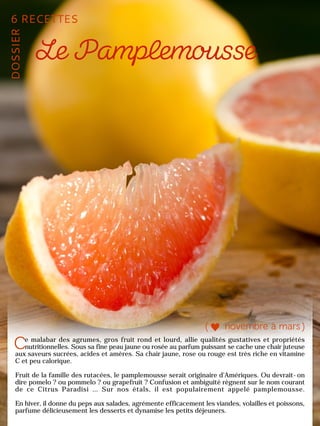 e malabar des agrumes, gros fruit rond et lourd, allie qualités gustatives et propriétés
nutritionnelles. Sous sa fine peau jaune ou rosée au parfum puissant se cache une chair juteuse
aux saveurs sucrées, acides et amères. Sa chair jaune, rose ou rouge est très riche en vitamine
C et peu calorique.
Fruit de la famille des rutacées, le pamplemousse serait originaire d’Amériques. Ou devrait-on
dire pomelo ? ou pommelo ? ou grapefruit ? Confusion et ambiguïté règnent sur le nom courant
de ce Citrus Paradisi … Sur nos étals, il est populairement appelé pamplemousse.
En hiver, il donne du peps aux salades, agrémente efficacement les viandes, volailles et poissons,
parfume délicieusement les desserts et dynamise les petits déjeuners.
 