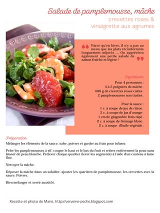 Parce qu'en hiver, il n'y a pas au
menu que les plats réconfortants
longuement mijotés ... On appréciera
également une petite salade de
saison fraîche et légère !
Pour 4 personnes :
4 à 5 poignées de mâche
400 g de crevettes roses cuites
2 pamplemousses non traités
Pour la sauce :
1 c. à soupe de jus de citron
2 c. à soupe de jus d'orange
1 cm de gingembre frais râpé
2 c. à soupe de fromage blanc
2 c. à soupe d'huile végétale
Mélanger les éléments de la sauce, saler, poivrer et garder au frais pour infuser.
Peler les pamplemousses à vif: couper le haut et le bas du fruit et retirer entièrement la peau sans
laisser de peau blanche. Prélever chaque quartier (lever les segments) à l'aide d'un couteau à lame
fine.
Nettoyer la mâche.
Déposer la mâche dans un saladier, ajouter les quartiers de pamplemousse, les crevettes avec la
sauce. Poivrer.
Bien mélanger et servir aussitôt.
 