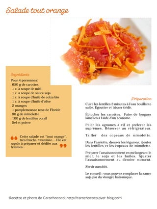Pour 4 personnes:
650 g de carottes
1 c. à soupe de miel
1 c. à soupe de sauce soja
1 c. à soupe d'huile de colza bio
1 c. à soupe d'huile d'olive
2 oranges
1 pamplemousse rose de Floride
90 g de mimolette
100 g de lentilles corail
Sel et poivre
Cette salade est "tout orange",
très fraîche, vitaminée....Elle est
rapide à préparer et dédiée aux
femmes...
Cuire les lentilles 3 minutes à l'eau bouillante
salée. Égoutter et laisser tiédir.
Éplucher les carottes. Faire de longues
lamelles à l'aide d'un économe.
Peler les agrumes à vif et prélever les
suprêmes. Réserver au réfrigérateur.
Tailler des copeaux de mimolette.
Dans l’assiette, dresser les légumes, ajouter
les lentilles et les copeaux de mimolette.
Préparer l'assaisonnement en mélangeant le
miel, le soja et les huiles. Ajuster
l’assaisonnement au dernier moment.
Servir aussitôt.
Le conseil : vous pouvez remplacer la sauce
soja par du vinaigre balsamique.
 