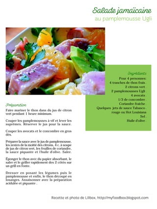 Pour 4 personnes:
4 tranches de thon frais
2 citrons vert
2 pamplemousses Ugli
4 avocats
1/3 de concombre
Coriandre fraîche
Quelques jets de sauce Tabasco
rouge ou Hot Louisiana
Sel
Huile d'olive
Faire mariner le thon dans du jus de citron
vert pendant 1 heure minimum.
Couper les pamplemousses à vif et lever les
suprêmes. Réserver le jus pour la sauce.
Couper les avocats et le concombre en gros
dés.
Préparer la sauce avec le jus de pamplemousse,
les zestes de la moitié des citrons, 4 c. à soupe
de jus de citron vert, les feuilles de coriandre,
la sauce piquante et l'huile d'olive. Saler.
Éponger le thon avec du papier absorbant, le
saler et le griller rapidement des 2 côtés sur
un grill en fonte.
Dresser en posant les légumes puis le
pamplemousse et enfin, le thon découpé en
losanges. Assaisonner avec la préparation
acidulée et piquante .
 
