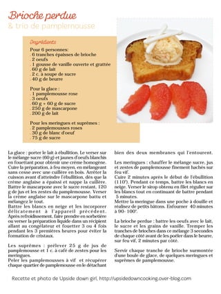 Pour 6 personnes:
6 tranches épaisses de brioche
2 oeufs
1 gousse de vanille ouverte et grattée
60 g de lait
2 c. à soupe de sucre
40 g de beurre
Pour la glace :
1 pamplemousse rose
3 oeufs
60 g + 60 g de sucre
250 g de mascarpone
200 g de lait
Pour les meringues et suprêmes :
2 pamplemousses roses
30 g de blanc d'oeuf
75 g de sucre
La glace : porter le lait à ébullition. Le verser sur
le mélange sucre (60 g) et jaunes d’oeufs blanchis
en fouettant pour obtenir une crème homogène.
Cuire la préparation, à feu moyen, en mélangeant
sans cesse avec une cuillère en bois. Arrêter la
cuisson avant d’atteindre l’ébullition, dès que la
crème anglaise a épaissi et nappe la cuillère.
Battre le mascarpone avec le sucre restant, 120
g de jus et les zestes du pamplemousse. Verser
la crème anglaise sur le mascarpone battu et
mélangez le tout.
Battre les blancs en neige et les incorporer
délicatement à l’appareil précédent.
Après refroidissement, faire prendre en sorbetière
ou verser la préparation liquide dans un récipient
allant au congélateur et fouetter 3 ou 4 fois
pendant les 3 premières heures pour éviter la
formation de cristaux.
Les suprêmes : prélever 25 g de jus de
pamplemousse et 1 c. à café de zestes pour les
meringues.
Peler les pamplemousses à vif et récupérer
chaque quartier de pamplemousse en le détachant
bien des deux membranes qui l'entourent.
Les meringues : chauffer le mélange sucre, jus
et zestes de pamplemousse finement hachés sur
feu vif.
Cuire 2 minutes après le début de l'ébullition
(110°). Pendant ce temps, battre les blancs en
neige. Verser le sirop obtenu en filet régulier sur
les blancs tout en continuant de battre pendant
5 minutes.
Mettre la meringue dans une poche à douille et
réalisez de petits bâtons. Enfourner 40 minutes
à 90-100°.
La brioche perdue : battre les oeufs avec le lait,
le sucre et les grains de vanille. Tremper les
tranches de brioches dans ce mélange 3 secondes
de chaque côté avant de les poêler dans le beurre,
sur feu vif, 2 minutes par côté.
Servir chaque tranche de brioche surmontée
d'une boule de glace, de quelques meringues et
suprêmes de pamplemousse.
 