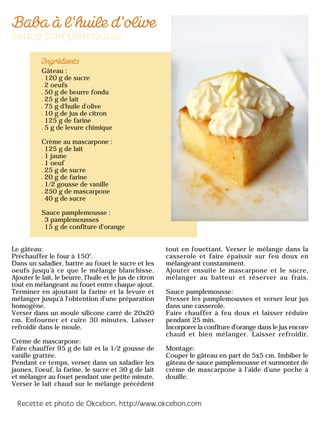 Gâteau :
120 g de sucre
2 oeufs
50 g de beurre fondu
25 g de lait
75 g d'huile d'olive
10 g de jus de citron
125 g de farine
5 g de levure chimique
Crème au mascarpone :
125 g de lait
1 jaune
1 oeuf
25 g de sucre
20 g de farine
1/2 gousse de vanille
250 g de mascarpone
40 g de sucre
Sauce pamplemousse :
3 pamplemousses
15 g de confiture d'orange
Le gâteau:
Préchauffer le four à 150°.
Dans un saladier, battre au fouet le sucre et les
oeufs jusqu'à ce que le mélange blanchisse.
Ajouter le lait, le beurre, l'huile et le jus de citron
tout en mélangeant au fouet entre chaque ajout.
Terminer en ajoutant la farine et la levure et
mélanger jusqu'à l'obtention d'une préparation
homogène.
Verser dans un moule silicone carré de 20x20
cm. Enfourner et cuire 30 minutes. Laisser
refroidir dans le moule.
Crème de mascarpone:
Faire chauffer 95 g de lait et la 1/2 gousse de
vanille grattée.
Pendant ce temps, verser dans un saladier les
jaunes, l'oeuf, la farine, le sucre et 30 g de lait
et mélanger au fouet pendant une petite minute.
Verser le lait chaud sur le mélange précédent
tout en fouettant. Verser le mélange dans la
casserole et faire épaissir sur feu doux en
mélangeant constamment.
Ajouter ensuite le mascarpone et le sucre,
mélanger au batteur et réserver au frais.
Sauce pamplemousse:
Presser les pamplemousses et verser leur jus
dans une casserole.
Faire chauffer à feu doux et laisser réduire
pendant 25 min.
Incorporer la confiture d'orange dans le jus encore
chaud et bien mélanger. Laisser refroidir.
Montage:
Couper le gâteau en part de 5x5 cm. Imbiber le
gâteau de sauce pamplemousse et surmonter de
crème de mascarpone à l'aide d'une poche à
douille.
 