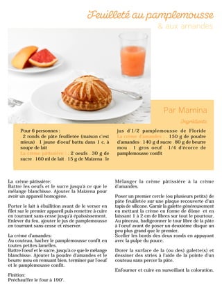 La crème pâtissière:
Battre les oeufs et le sucre jusqu'à ce que le
mélange blanchisse. Ajouter la Maïzena pour
avoir un appareil homogène.
Porter le lait à ébullition avant de le verser en
filet sur le premier appareil puis remettre à cuire
en tournant sans cesse jusqu'à épaississement.
Enlever du feu, ajouter le jus de pamplemousse
en tournant sans cesse et réserver.
La crème d'amandes:
Au couteau, hacher le pamplemousse confit en
toutes petites lamelles.
Battre l'oeuf et le sucre, jusqu'à ce que le mélange
blanchisse. Ajouter la poudre d'amandes et le
beurre mou en remuant bien, terminer par l'oeuf
et le pamplemousse confit.
Finition:
Préchauffer le four à 190°.
Mélanger la crème pâtissière à la crème
d'amandes.
Poser un premier cercle (ou plusieurs petits) de
pâte feuilletée sur une plaque recouverte d'un
tapis de silicone. Garnir la galette généreusement
en mettant la crème en forme de dôme et en
laissant 1 à 2 cm de libres sur tout le pourtour.
Au pinceau, badigeonner le tour libre de la pâte
à l'oeuf avant de poser un deuxième disque un
peu plus grand que le premier.
Sceller les bords des deux ronds en appuyant
avec la pulpe du pouce.
Dorer la surface de la (ou des) galette(s) et
dessiner des stries à l'aide de la pointe d'un
couteau sans percer la pâte.
Enfourner et cuire en surveillant la coloration.
Pour 6 personnes :
2 ronds de pâte feuilletée (maison c'est
mieux) 1 jaune d'oeuf battu dans 1 c. à
soupe de lait
La crème pâtissière : 2 oeufs 30 g de
sucre 160 ml de lait 15 g de Maïzena le
jus d'1/2 pamplemousse de Floride
La crème d'amandes : 150 g de poudre
d'amandes 140 g d sucre 80 g de beurre
mou 1 gros oeuf 1/4 d'écorce de
pamplemousse confit
 