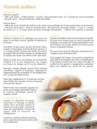 Pour les cannoli :
300 g de farine 1 blanc d'oeuf + un peu 30 g de beurre mou 2 c. à soupe de cacao en poudre
40 g de sucre 80 g de Marsala huile d'arachide
Pour la farce :
400 g de ricotta fraîche de brebis ou de vache ou un mélange de ricotta pasteurisée et de brousse
120 g de sucre glace 40 g de chocolat noir 40 g d'écorce d'orange confite 1 ou 2 c. à soupe
de rhum ou 1 c. à soupe d'eau de fleur d'oranger (facultatif) 1 pincée de cannelle en poudre
Tamiser la farine et la mélanger au cacao, au
sucre et au blanc d'oeuf. Ajouter le Marsala et
le beurre.
Travailler la pâte pour qu'elle devienne lisse,
souple et homogène (éventuellement ajoutez 1
c. à soupe d'eau). Former une boule, la couvrir
de papier film et la faire reposer au réfrigérateur
au moins une heure (ou même toute une nuit).
Etaler la pâte avec un rouleau ou au laminoir
(l'idéal) à 2-3 mm d'épaisseur. La couper
en forme de disque de 8 cm de diamètre.
Enrouler chaque disque autour d'un rouleau
métallique (appelé à fromage). Superposer
soigneusement les extrémités et les badigeonner
avec un peu de blanc d'oeuf.
Faire frire rapidement 2-3 rouleaux à la fois
dans l'huile très chaude, en les retournant
en cours de cuisson.
Retirer avec une écumoire, égoutter et
poser sur du papier absorbant. Enlever
le rouleau métallique quand le
cannolo a tiédi.
Couper le chocolat en petits
morceaux et l'orange en petits
cubes. Avec un fouet, monter la
ricotta et le sucre glace, ajouter le
reste des ingrédients. Couvrir de
papier film et réserver au
réfrigérateur.
Garnir les cannoli au dernier moment,
juste avant de servir pour éviter qu’ils
ne ramollissent.
L'idéal est d'utiliser de la ricotta fraîche de brebis.
Si vous n'en trouvez pas, je vous conseille de
mélanger une partie de ricotta pasteurisée avec
du brousse ou au pire utilisez la ricotta qu'on
trouve en grande surface.
Si vous n'avez pas de Marsala vous pouvez le
remplacer par du Limoncello.
Pour gagner du temps, vous pouvez congeler la
pâte puis la décongeler une nuit au réfrigérateur.
Vous pouvez aussi cuire les coques la veille. Il
suffira de les garder à température ambiante
dans un endroit sec avant de les garnir.
 