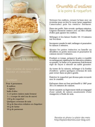Pour 4 personnes:
8 endives
1 oignon
huile d'olive
1 à 2 poires (mûres mais fermes)
1 c. à soupe de miel (ou de sucre)
150 g de roquefort
Quelques cerneaux de noix
50 g de biscottes réduites en chapelure
50 g de farine
50 g de parmesan
Nettoyer les endives, creuser la base avec un
économe pour en ôter le coeur (pour supprimer
l’amertume) puis les émincer finement.
Dans une poêle, faire revenir, quelques minutes,
l'oignon finement émincé avec un filet d'huile
d'olive puis ajouter les endives.
Mélanger et les laisser fondre 10-15 minutes
sur feu doux.
Incorporer ensuite le miel, mélanger et poursuivre
la cuisson 5 minutes.
Ajouter les poires émincées en lamelle ou
détaillées en petits morceaux et poursuivre la
cuisson encore 5 minutes.
Pendant ce temps, préparer la pâte à crumble
en mélangeant rapidement les biscottes réduites
en poudre, la farine et le parmesan fraîchement
râpé de façon à obtenir un sable grossier.
Au terme de la cuisson, mélanger à la fondue
d'endives / poires quelques cerneaux de noix
puis verser dans un plat à gratin.
Émietter le roquefort par dessus puis recouvrir
avec le crumble.
Enfourner dans un four préchauffé à 180° pour
30 à 35 minutes de cuisson.
Servir aussitôt ou légèrement tiédi accompagné
d'une salade de saison assaisonnée d'une
vinaigrette à l'huile de noix.
 
