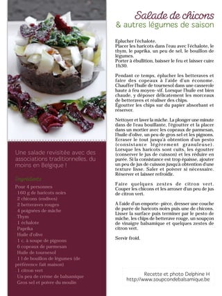 Pour 4 personnes
160 g de haricots noirs
2 chicons (endives)
2 betteraves rouges
4 poignées de mâche
Thym
1 échalote
Paprika
Huile d'olive
1 c. à soupe de pignons
6 copeaux de parmesan
Huile de tournesol
1 l de bouillon de légumes (de
préférence fait maison)
1 citron vert
Un peu de crème de balsamique
Gros sel et poivre du moulin
Eplucher l'échalote.
Placer les haricots dans l'eau avec l'échalote, le
thym, le paprika, un peu de sel, le bouillon de
légumes.
Porter à ébullition, baisser le feu et laisser cuire
1h30.
Pendant ce temps, éplucher les betteraves et
faire des copeaux à l'aide d'un économe.
Chauffer l'huile de tournesol dans une casserole
haute à feu moyen-vif. Lorsque l'huile est bien
chaude, y déposer délicatement les morceaux
de betteraves et réaliser des chips.
Égoutter les chips sur du papier absorbant et
réserver.
Nettoyer et laver la mâche. La plonger une minute
dans de l'eau bouillante, l'égoutter et la placer
dans un mortier avec les copeaux de parmesan,
l'huile d'olive, un peu de gros sel et les pignons.
Ecraser le tout jusqu'à obtention d'un pesto
(consistance légèrement granuleuse).
Lorsque les haricots sont cuits, les égoutter
(conserver le jus de cuisson) et les réduire en
purée. Si la consistance est trop épaisse, ajouter
un peu de jus de cuisson jusqu'à obtention d'une
texture lisse. Saler et poivrer si nécessaire.
Réserver et laisser refroidir.
Faire quelques zestes de citron vert.
Couper les chicons et les arroser d'un peu de jus
de citron vert.
A l’aide d’un emporte-pièce, dresser une couche
de purée de haricots noirs puis une de chicons.
Lisser la surface puis terminer par le pesto de
mâche, les chips de betterave rouge, un soupçon
de vinaigre balsamique et quelques zestes de
citron vert.
Servir froid.
 