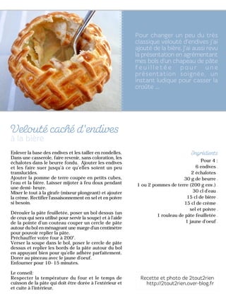 Pour 4 :
6 endives
2 échalotes
30 g de beurre
1 ou 2 pommes de terre (200 g env.)
30 cl d'eau
15 cl de bière
15 cl de crème
sel et poivre
1 rouleau de pâte feuilletée
1 jaune d'oeuf
Enlever la base des endives et les tailler en rondelles.
Dans une casserole, faire revenir, sans coloration, les
échalotes dans le beurre fondu. Ajouter les endives
et les faire suer jusqu’à ce qu’elles soient un peu
translucides.
Ajouter la pomme de terre coupée en petits cubes,
l'eau et la bière. Laisser mijoter à feu doux pendant
une demi-heure.
Mixer le tout à la girafe (mixeur plongeant) et ajouter
la crème. Rectifier l'assaisonnement en sel et en poivre
si besoin.
Dérouler la pâte feuilletée, poser un bol dessus (un
de ceux qui sera utilisé pour servir la soupe) et à l'aide
de la pointe d’un couteau couper un cercle de pâte
autour du bol en ménageant une marge d'un centimètre
pour pouvoir replier la pâte.
Préchauffer votre four à 200°.
Verser la soupe dans le bol, poser le cercle de pâte
dessus et replier les bords de la pâte autour du bol
en appuyant bien pour qu’elle adhère parfaitement.
Dorer au pinceau avec le jaune d'oeuf.
Enfourner pour 10-15 minutes.
Le conseil:
Respecter la température du four et le temps de
cuisson de la pâte qui doit être dorée à l’extérieur et
et cuite à l’intérieur.
 