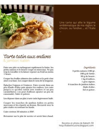 3 petits suisses (180 g)
180 g de farine
90 g de beurre
1 kg d’endives
1 gros oignon
6 tranches de jambon italien
Huile d’olive
Sel et poivre
Faire une pâte en mélangeant rapidement la farine, les
petits suisses et le beurre coupé en morceaux. Ne pas
trop la travailler et la laisser reposer au froid au moins
1 heure.
Couper les feuilles abîmées des endives et le petit cône
amer à sa base. Les couper dans le sens de la longueur.
Éplucher l’oignon et l’émincer. Faire revenir dans un
peu d’huile d’olive puis ajouter les endives. Les cuire
jusqu’à ce qu’elles soient très tendres et un peu
caramélisées ( on peut d’ailleurs ajouter un peu de
cassonade). Saler et poivrer.
Les déposer dans un plat à tarte tatin légèrement huilé.
Couper les tranches de jambon italien en petits
morceaux et les répartir au dessus. Recouvrir avec la
pâte étalée en rentrant les bords.
Cuire environ 30 minutes à 200°.
Retourner sur le plat de service et servir bien chaud.
 