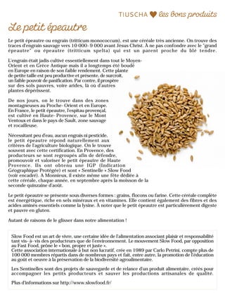 Le petit épeautre ou engrain (tritticum monococcum), est une céréale très ancienne. On trouve des
traces d'engrain sauvage vers 10 000-9 000 avant Jésus Christ. À ne pas confondre avec le "grand
épeautre" ou épeautre (tritticum spelta) qui est un parent proche du blé tendre.
L'engrain était jadis cultivé essentiellement dans tout le Moyen-
Orient et en Grèce Antique mais il a longtemps été boudé
en Europe en raison de son faible rendement. Cette plante
de petite taille est peu productive et présente, de surcroît,
un faible pouvoir de panification. Par contre, il prospère
sur des sols pauvres, voire arides, là où d’autres
plantes dépérissent.
De nos jours, on le trouve dans des zones
montagneuses au Proche-Orient et en Europe.
En France, le petit épeautre, l'espitau provençal,
est cultivé en Haute-Provence, sur le Mont
Ventoux et dans le pays de Sault, zone sauvage
et rocailleuse.
Nécessitant peu d'eau, aucun engrais ni pesticide,
le petit épeautre répond naturellement aux
critères de l'agriculture biologique. On le trouve
souvent avec cette certification. En Provence, des
producteurs se sont regroupés afin de défendre,
promouvoir et valoriser le petit épeautre de Haute
Provence. Ils ont obtenu une IGP (Indication
Géographique Protégée) et sont « Sentinelle » Slow Food
(voir encadré). A Monnieux, il existe même une fête dédiée à
cette céréale, chaque année, en septembre après la moisson de la
seconde quinzaine d'août.
Le petit épeautre se présente sous diverses formes : grains, flocons ou farine. Cette céréale complète
est énergétique, riche en sels minéraux et en vitamines. Elle contient également des fibres et des
acides aminés essentiels comme la lysine. À noter que le petit épeautre est particulièrement digeste
et pauvre en gluten.
Autant de raisons de le glisser dans notre alimentation !
Slow Food est un art de vivre, une certaine idée de l’alimentation associant plaisir et responsabilité
tant vis-à-vis des producteurs que de l’environnement. Le mouvement Slow Food, par opposition
au Fast Food, prône le « bon, propre et juste ».
Cette association internationale à but non lucratif, crée en 1989 par Carlo Petrini, compte plus de
100 000 membres répartis dans de nombreux pays et fait, entre autre, la promotion de l’éducation
au goût et oeuvre à la préservation de la biodiversité agroalimentaire.
Les Sentinelles sont des projets de sauvegarde et de relance d’un produit alimentaire, créés pour
accompagner les petits producteurs et sauver les productions artisanales de qualité.
Plus d’informations sur http://www.slowfood.fr/
 
