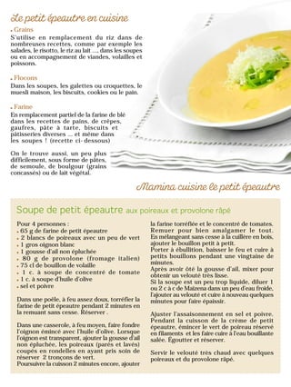 Grains
S’utilise en remplacement du riz dans de
nombreuses recettes, comme par exemple les
salades, le risotto, le riz au lait …, dans les soupes
ou en accompagnement de viandes, volailles et
poissons.
Flocons
Dans les soupes, les galettes ou croquettes, le
muesli maison, les biscuits, cookies ou le pain.
Farine
En remplacement partiel de la farine de blé
dans les recettes de pains, de crêpes,
gaufres, pâte à tarte, biscuits et
pâtisseries diverses … et même dans
les soupes ! (recette ci-dessous)
On le trouve aussi, un peu plus
difficilement, sous forme de pâtes,
de semoule, de boulgour (grains
concassés) ou de lait végétal.
Pour 4 personnes :
65 g de farine de petit épeautre
2 blancs de poireaux avec un peu de vert
1 gros oignon blanc
1 gousse d’ail non épluchée
80 g de provolone (fromage italien)
75 cl de bouillon de volaille
1 c. à soupe de concentré de tomate
1 c. à soupe d’huile d’olive
sel et poivre
Dans une poêle, à feu assez doux, torréfier la
farine de petit épeautre pendant 2 minutes en
la remuant sans cesse. Réserver .
Dans une casserole, à feu moyen, faire fondre
l’oignon émincé avec l’huile d’olive. Lorsque
l’oignon est transparent, ajouter la gousse d’ail
non épluchée, les poireaux (parés et lavés)
coupés en rondelles en ayant pris soin de
réserver 2 tronçons de vert.
Poursuivre la cuisson 2 minutes encore, ajouter
la farine torréfiée et le concentré de tomates.
Remuer pour bien amalgamer le tout.
En mélangeant sans cesse à la cuillère en bois,
ajouter le bouillon petit à petit.
Porter à ébullition, baisser le feu et cuire à
petits bouillons pendant une vingtaine de
minutes.
Après avoir ôté la gousse d’ail, mixer pour
obtenir un velouté très lisse.
Si la soupe est un peu trop liquide, diluer 1
ou 2 c à c de Maïzena dans un peu d’eau froide,
l’ajouter au velouté et cuire à nouveau quelques
minutes pour faire épaissir.
Ajuster l’assaisonnement en sel et poivre.
Pendant la cuisson de la crème de petit
épeautre, émincer le vert de poireau réservé
en filaments et les faire cuire à l’eau bouillante
salée. Égoutter et réserver.
Servir le velouté très chaud avec quelques
poireaux et du provolone râpé.
 