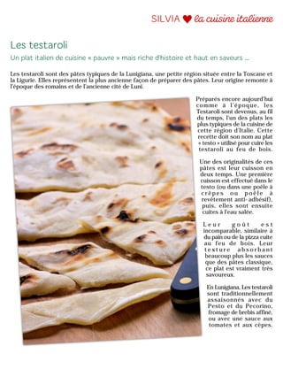 Les testaroli sont des pâtes typiques de la Lunigiana, une petite région située entre la Toscane et
la Ligurie. Elles représentent la plus ancienne façon de préparer des pâtes. Leur origine remonte à
l'époque des romains et de l’ancienne cité de Luni.
Préparés encore aujourd’hui
comme à l’époque, les
Testaroli sont devenus, au fil
du temps, l'un des plats les
plus typiques de la cuisine de
cette région d'Italie. Cette
recette doit son nom au plat
« testo » utilisé pour cuire les
testaroli au feu de bois.
Une des originalités de ces
pâtes est leur cuisson en
deux temps. Une première
cuisson est effectué dans le
testo (ou dans une poêle à
c r ê p e s o u p o ê l e à
revêtement anti-adhésif),
puis, elles sont ensuite
cuites à l'eau salée.
L e u r g o û t e s t
incomparable, similaire à
du pain ou de la pizza cuite
au feu de bois. Leur
t e x t u r e a b s o r b a n t
beaucoup plus les sauces
que des pâtes classique,
ce plat est vraiment très
savoureux.
En Lunigiana, Les testaroli
sont traditionnellement
assaisonnés avec du
Pesto et du Pecorino,
fromage de brebis affiné,
ou avec une sauce aux
tomates et aux cèpes.
 