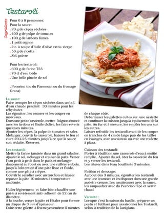 Pour 6 à 8 personnes:
Pour la sauce:
20 g de cèpes séchées
400 g de pulpe de tomates
100 g de lardons fumés
1 petit oignon
2 c. à soupe d'huile d'olive extra-vierge
50 g de ricotta
Sel, poivre
Pour les testaroli:
600 g de farine T55
70 cl d'eau tiède
Une belle pincée de sel
Pecorino (ou du Parmesan ou du fromage
Grana)
La sauce:
Faire tremper les cèpes séchées dans un bol,
d'eau chaude pendant 30 minutes pour les
réhydrater.
Les égoutter, les essorer et les couper en
morceaux.
Dans une petite casserole, mettre l'oignon émincé
avec les lardons et l'huile d'olive, les faire revenir
quelques minutes.
Ajouter les cèpes, la pulpe de tomates et saler.
Mélanger, couvrir la casserole, baisser le feu et
cuire 20 à 25 minutes jusqu'à ce que la sauce
soit réduite. Réserver.
Les testaroli:
Mettre la farine tamisée dans un grand saladier.
Ajouter le sel, mélanger et creuser en puits. Verser
l'eau petit à petit dans le puits et mélanger
doucement au fouet ou avec une cuillère en bois,
jusqu'à l'obtention d'une pâte lisse et fluide,
comme une pâte à crêpes.
Couvrir le saladier avec un torchon et laisser
reposer la pâte 10 minutes à température
ambiante.
Huiler légèrement et faire bien chauffer une
poêle à revêtement anti-adhésif de 22 cm de
diamètre.
A la louche, verser la pâte et l'étaler pour former
un disque de 3 mm d'épaisseur.
Cuire cette galette à feu moyen environ 5 minutes
de chaque côté.
Débarrasser les galettes cuites sur une assiette
et continuer la cuisson jusqu'à épuisement de la
pâte. Au fur et à mesure, les empiler les uns sur
les autres.
Laisser refroidir les testaroli avant de les couper
en tranches de 4 cm de large puis de les tailler
en losanges, avec un couteau ou avec une roulette
à pizza.
Cuisson des testaroli:
Porter à ébullition une casserole d’eau à moitié
remplie. Ajouter du sel, ôter la casserole du feu
et y verser les testaroli.
Les laisser dans l'eau bouillante 3 minutes.
Finition et dressage:
Au bout des 3 minutes, égoutter les testaroli
avec une écumoire et les disposer dans une grande
assiette creuse. Les assaisonner avec la sauce,
les saupoudrer avec du Pecorino râpé et servir
chaud.
Variante :
Lorsque c'est la saison du basilic, préparer un
pesto et l'utiliser pour assaisonner les Testaroli,
selon la tradition de la Lunigiana.
 