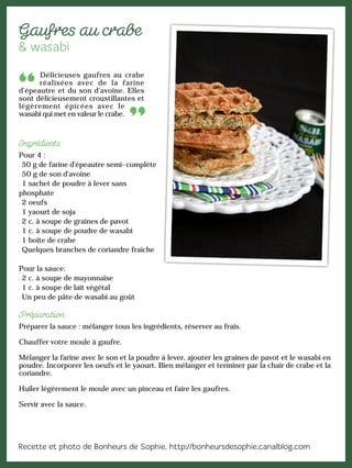 Délicieuses gaufres au crabe
réalisées avec de la farine
d'épeautre et du son d'avoine. Elles
sont délicieusement croustillantes et
légèrement épicées avec le
wasabi qui met en valeur le crabe.
Pour 4 :
50 g de farine d'épeautre semi-complète
50 g de son d'avoine
1 sachet de poudre à lever sans
phosphate
2 oeufs
1 yaourt de soja
2 c. à soupe de graines de pavot
1 c. à soupe de poudre de wasabi
1 boîte de crabe
Quelques branches de coriandre fraîche
Pour la sauce:
2 c. à soupe de mayonnaise
1 c. à soupe de lait végétal
Un peu de pâte de wasabi au goût
Préparer la sauce : mélanger tous les ingrédients, réserver au frais.
Chauffer votre moule à gaufre.
Mélanger la farine avec le son et la poudre à lever, ajouter les graines de pavot et le wasabi en
poudre. Incorporer les oeufs et le yaourt. Bien mélanger et terminer par la chair de crabe et la
coriandre.
Huiler légèrement le moule avec un pinceau et faire les gaufres.
Servir avec la sauce.
 
