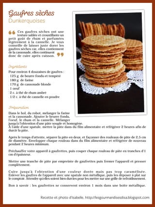 Ces gaufres sèches ont une
texture sablée et croustillante un
petit goût de rhum et parfumées
légèrement à la cannelle. Je vous
conseille de laisser juste dorer les
gaufres sèches car, elles contiennent
de la cassonade, elles continuent
donc de cuire après cuisson.
Pour environ 4 douzaines de gaufres :
125 g de beurre fondu et tempéré
180 g de farine
170 g de cassonade blonde
1 oeuf
2 c. à thé de rhum ambré
1/2 c. à thé de cannelle en poudre
Dans le bol, du robot, mélanger la farine
et la cassonade. Ajouter le beurre fondu,
l'oeuf, le rhum et la cannelle. Mélanger
jusqu'à l'obtention d'une pâte souple et homogène.
À l'aide d'une spatule, mettre la pâte dans du film alimentaire et réfrigérer 2 heures afin de
durcir la pâte.
Après le temps d’attente, séparer la pâte en deux, et façonner des rouleaux de pâte de 2,5 cm
de diamètre. Envelopper chaque rouleau dans du film alimentaire et réfrigérer de nouveau
pendant 2 heures minimum.
Préchauffer votre appareil à gaufrettes, puis couper chaque rouleau de pâte en tranches d'1
cm d’épaisseur.
Mettre une tranche de pâte par empreinte de gaufrettes puis fermer l'appareil et presser
complètement.
Cuire jusqu'à l'obtention d'une couleur dorée mais pas trop caramélisée.
Enlever les gaufres de l'appareil avec une spatule non métallique, puis les déposer à plat sur
le comptoir. Attendre qu'elles soient bien durcies pour les mettre sur une grille de refroidissement.
Bon à savoir : les gaufrettes se conservent environ 1 mois dans une boite métallique.
 