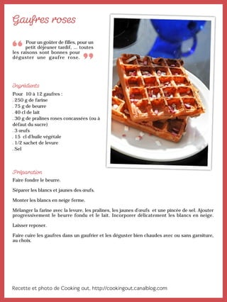 Pour un goûter de filles, pour un
petit déjeuner tardif, ... toutes
les raisons sont bonnes pour
déguster une gaufre rose.
Pour 10 à 12 gaufres :
250 g de farine
75 g de beurre
40 cl de lait
30 g de pralines roses concassées (ou à
défaut du sucre)
3 œufs
15 cl d’huile végétale
1/2 sachet de levure
Sel
Faire fondre le beurre.
Séparer les blancs et jaunes des œufs.
Monter les blancs en neige ferme.
Mélanger la farine avec la levure, les pralines, les jaunes d’œufs et une pincée de sel. Ajouter
progressivement le beurre fondu et le lait. Incorporer délicatement les blancs en neige.
Laisser reposer.
Faire cuire les gaufres dans un gaufrier et les déguster bien chaudes avec ou sans garniture,
au choix.
 