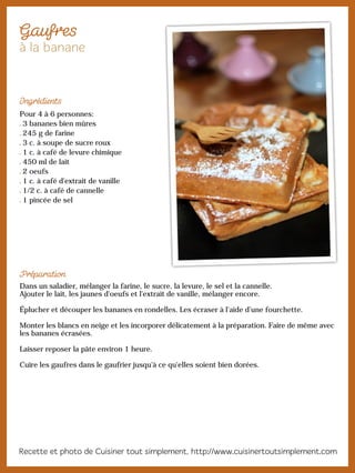 Pour 4 à 6 personnes:
3 bananes bien mûres
245 g de farine
3 c. à soupe de sucre roux
1 c. à café de levure chimique
450 ml de lait
2 oeufs
1 c. à café d'extrait de vanille
1/2 c. à café de cannelle
1 pincée de sel
Dans un saladier, mélanger la farine, le sucre, la levure, le sel et la cannelle.
Ajouter le lait, les jaunes d'oeufs et l'extrait de vanille, mélanger encore.
Éplucher et découper les bananes en rondelles. Les écraser à l’aide d’une fourchette.
Monter les blancs en neige et les incorporer délicatement à la préparation. Faire de même avec
les bananes écrasées.
Laisser reposer la pâte environ 1 heure.
Cuire les gaufres dans le gaufrier jusqu'à ce qu'elles soient bien dorées.
 